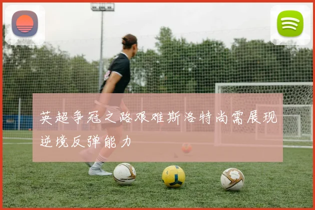 英超争冠之路艰难斯洛特尚需展现逆境反弹能力