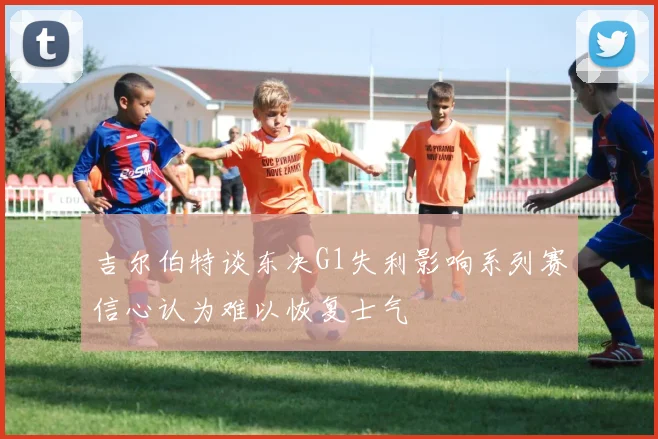吉尔伯特谈东决G1失利影响系列赛信心认为难以恢复士气