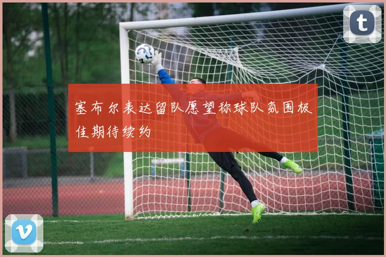 塞布尔表达留队愿望称球队氛围极佳期待续约