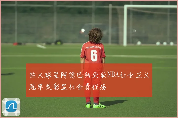 热火球星阿德巴约荣获NBA社会正义冠军奖彰显社会责任感