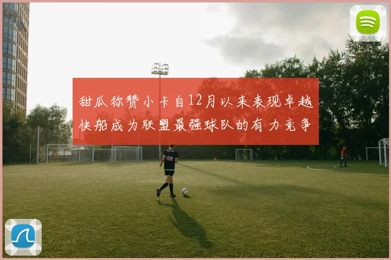 甜瓜称赞小卡自12月以来表现卓越快船成为联盟最强球队的有力竞争者