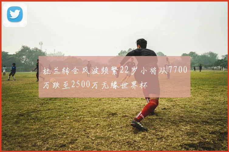 杜兰转会风波频繁22岁小将从7700万跌至2500万无缘世界杯
