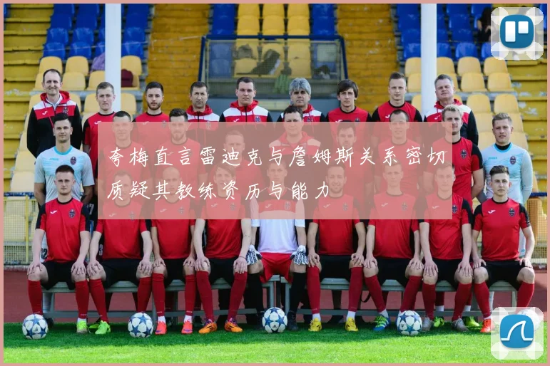 夸梅直言雷迪克与詹姆斯关系密切质疑其教练资历与能力