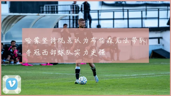 哈蒙坚持观点认为布伦森无法带队夺冠西部球队实力更强