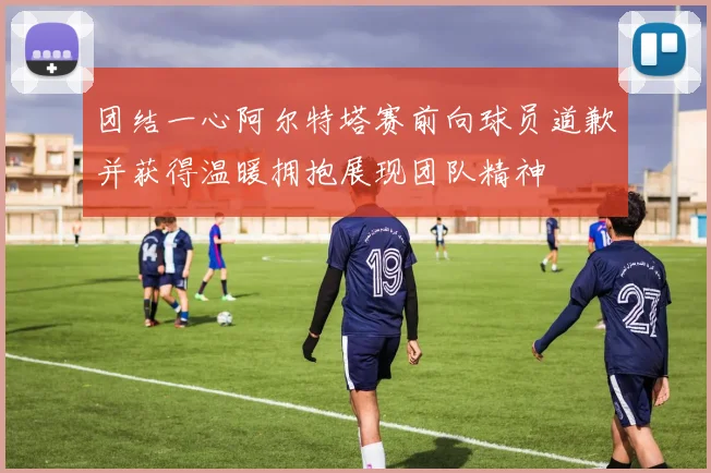 团结一心阿尔特塔赛前向球员道歉并获得温暖拥抱展现团队精神