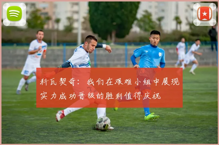 科瓦契奇：我们在艰难小组中展现实力成功晋级的胜利值得庆祝