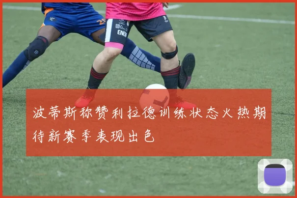 波蒂斯称赞利拉德训练状态火热期待新赛季表现出色